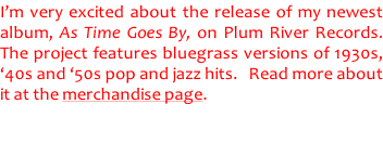 I’m very excited about the release of my newest  album, As Time Goes By, on Plum River Records.   The project features bluegrass versions of 1930s,  ‘40s and ‘50s pop and jazz hits.   Read more about  it at the merchandise page.